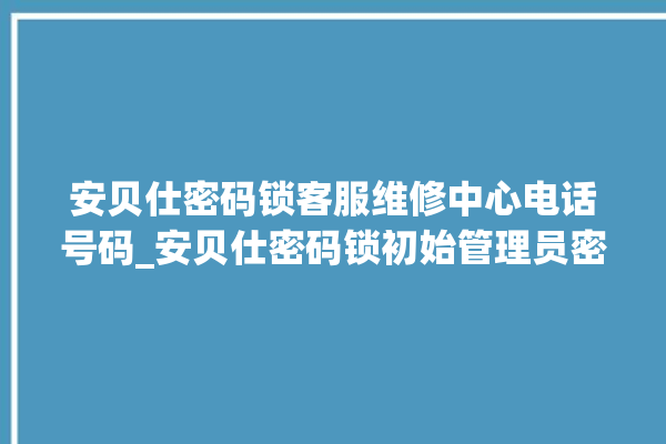 安贝仕密码锁客服维修中心电话号码_安贝仕密码锁初始管理员密码忘了 。密码锁