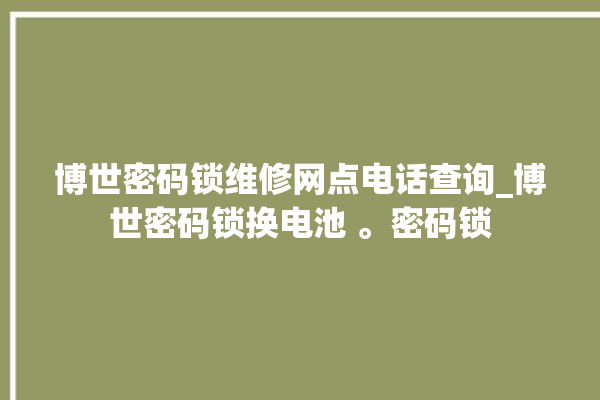 博世密码锁维修网点电话查询_博世密码锁换电池 。密码锁