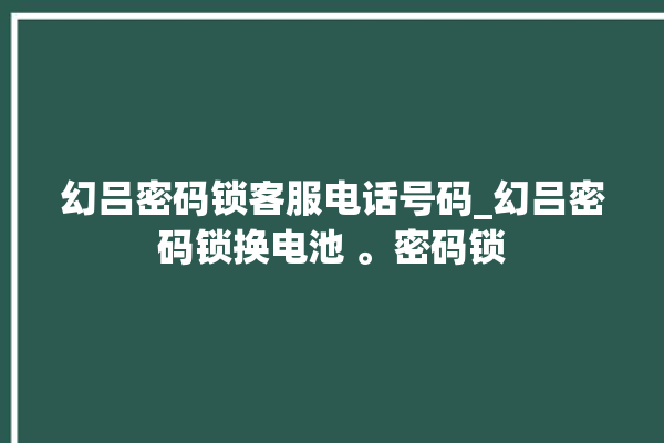 幻吕密码锁客服电话号码_幻吕密码锁换电池 。密码锁