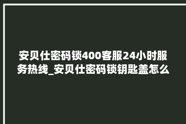 安贝仕密码锁400客服24小时服务热线_安贝仕密码锁钥匙盖怎么打开 。密码锁