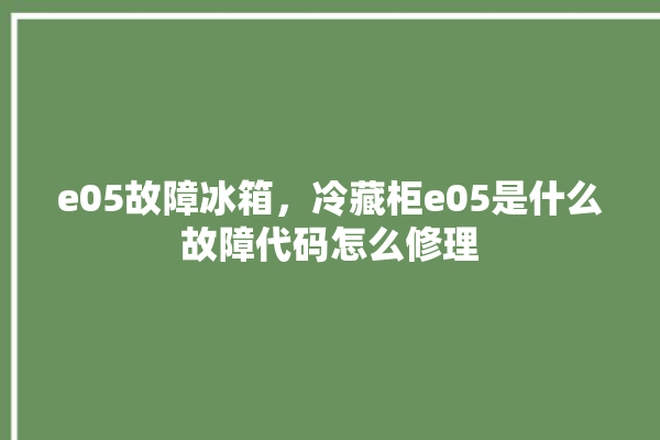 e05故障冰箱，冷藏柜e05是什么故障代码怎么修理