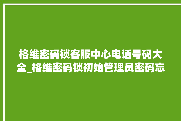 格维密码锁客服中心电话号码大全_格维密码锁初始管理员密码忘了 。密码锁