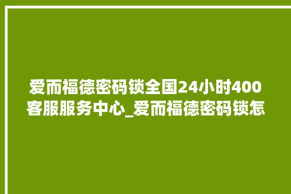 爱而福德密码锁全国24小时400客服服务中心_爱而福德密码锁怎么改密码 。密码锁