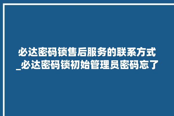 必达密码锁售后服务的联系方式_必达密码锁初始管理员密码忘了 。密码锁