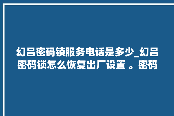 幻吕密码锁服务电话是多少_幻吕密码锁怎么恢复出厂设置 。密码锁