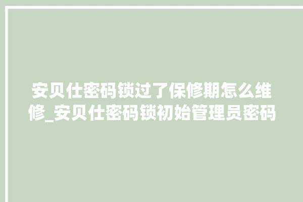 安贝仕密码锁过了保修期怎么维修_安贝仕密码锁初始管理员密码忘了 。密码锁