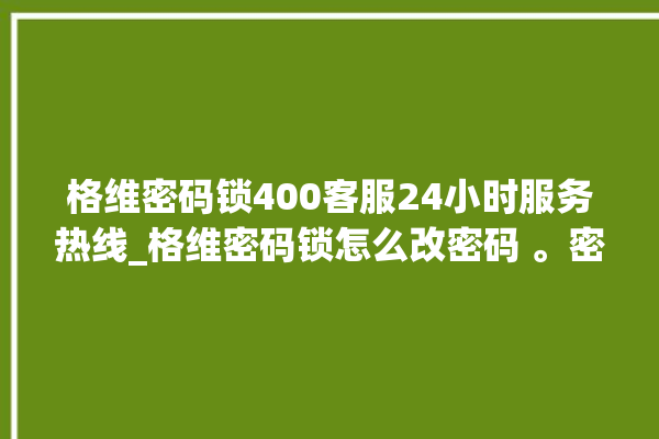 格维密码锁400客服24小时服务热线_格维密码锁怎么改密码 。密码锁