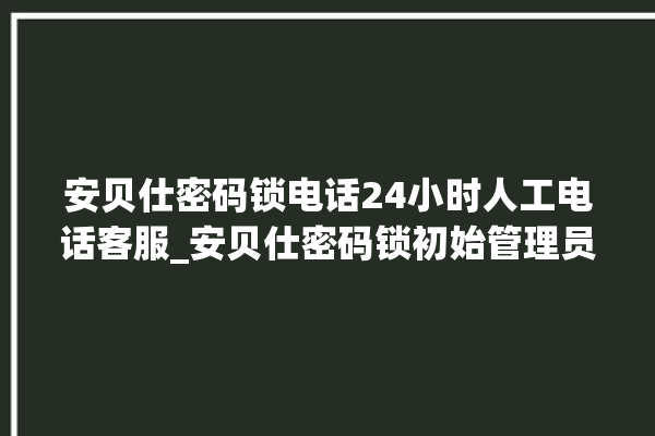 安贝仕密码锁电话24小时人工电话客服_安贝仕密码锁初始管理员密码忘了 。密码锁