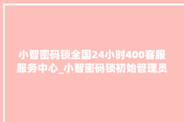 小智密码锁全国24小时400客服服务中心_小智密码锁初始管理员密码忘了 。密码锁