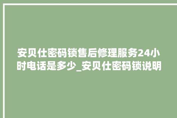 安贝仕密码锁售后修理服务24小时电话是多少_安贝仕密码锁说明书图解 。密码锁