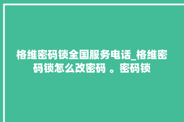 格维密码锁全国服务电话_格维密码锁怎么改密码 。密码锁