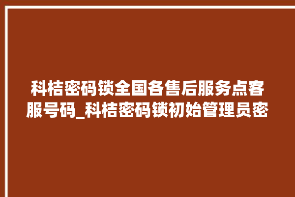 科桔密码锁全国各售后服务点客服号码_科桔密码锁初始管理员密码忘了 。密码锁