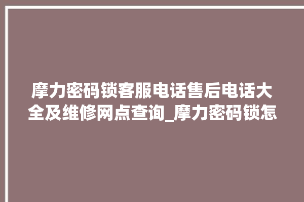 摩力密码锁客服电话售后电话大全及维修网点查询_摩力密码锁怎么改密码 。密码锁