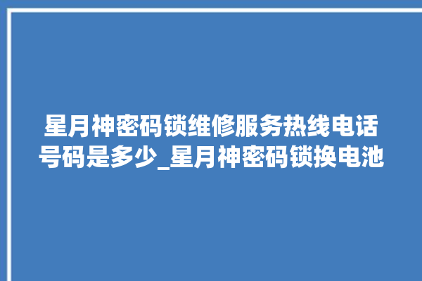 星月神密码锁维修服务热线电话号码是多少_星月神密码锁换电池 。神密