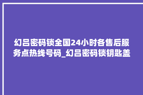 幻吕密码锁全国24小时各售后服务点热线号码_幻吕密码锁钥匙盖怎么打开 。密码锁