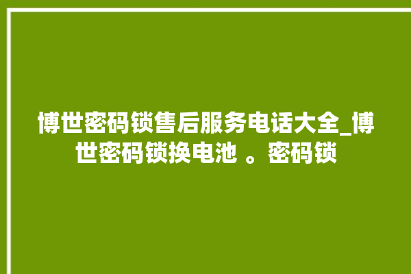 博世密码锁售后服务电话大全_博世密码锁换电池 。密码锁