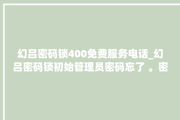 幻吕密码锁400免费服务电话_幻吕密码锁初始管理员密码忘了 。密码锁