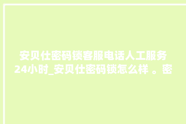 安贝仕密码锁客服电话人工服务24小时_安贝仕密码锁怎么样 。密码锁