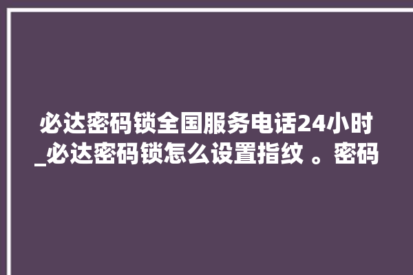 必达密码锁全国服务电话24小时_必达密码锁怎么设置指纹 。密码锁