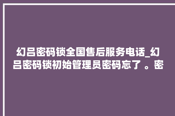 幻吕密码锁全国售后服务电话_幻吕密码锁初始管理员密码忘了 。密码锁