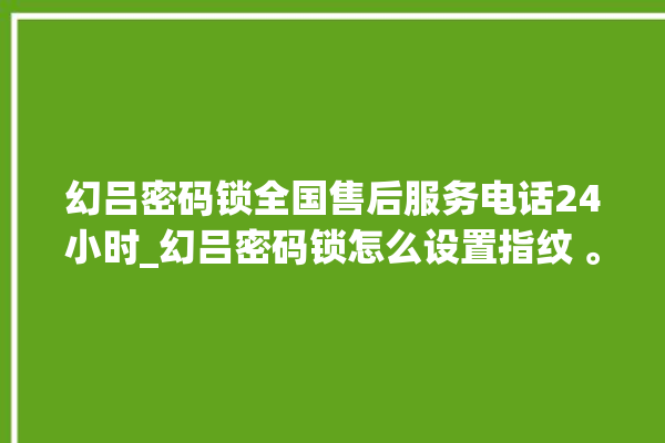 幻吕密码锁全国售后服务电话24小时_幻吕密码锁怎么设置指纹 。密码锁