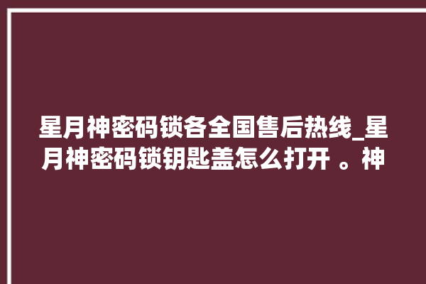 星月神密码锁各全国售后热线_星月神密码锁钥匙盖怎么打开 。神密