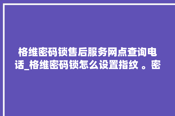 格维密码锁售后服务网点查询电话_格维密码锁怎么设置指纹 。密码锁