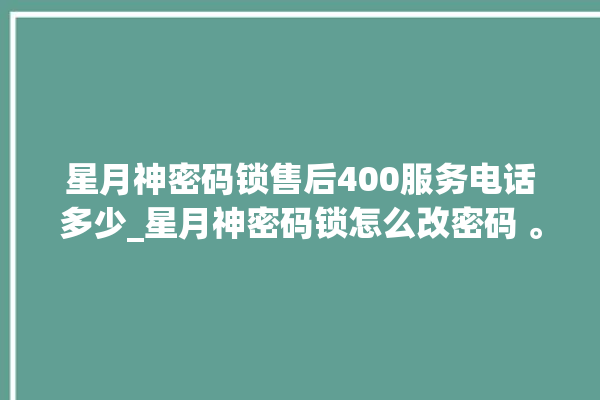 星月神密码锁售后400服务电话多少_星月神密码锁怎么改密码 。神密