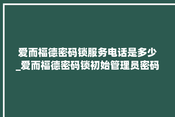 爱而福德密码锁服务电话是多少_爱而福德密码锁初始管理员密码忘了 。密码锁