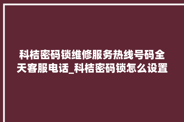 科桔密码锁维修服务热线号码全天客服电话_科桔密码锁怎么设置指纹 。密码锁