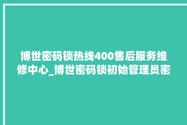 博世密码锁热线400售后服务维修中心_博世密码锁初始管理员密码忘了 。密码锁