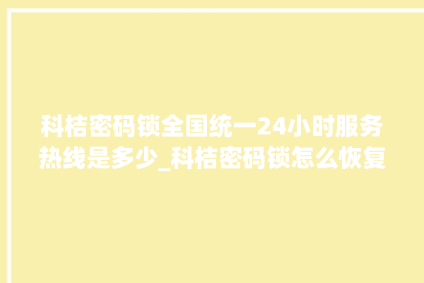 科桔密码锁全国统一24小时服务热线是多少_科桔密码锁怎么恢复出厂设置 。密码锁