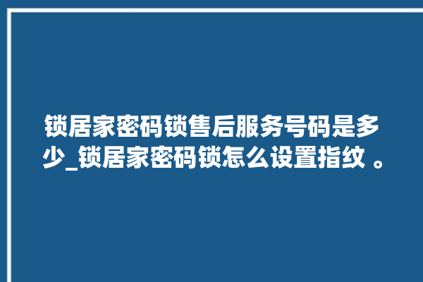 锁居家密码锁售后服务号码是多少_锁居家密码锁怎么设置指纹 。密码锁