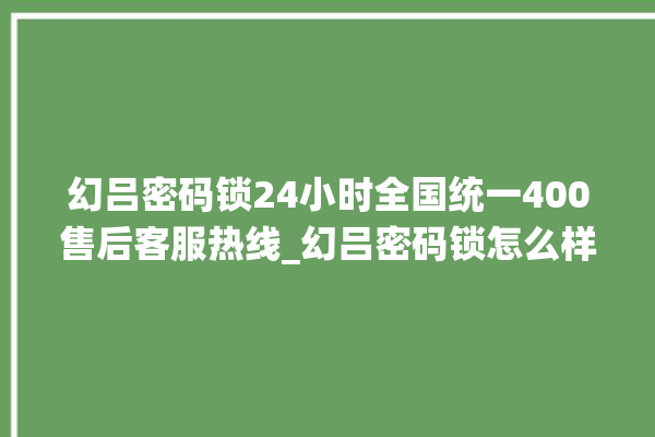 幻吕密码锁24小时全国统一400售后客服热线_幻吕密码锁怎么样 。密码锁