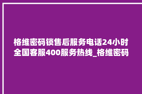 格维密码锁售后服务电话24小时全国客服400服务热线_格维密码锁说明书图解 。密码锁