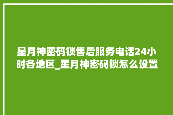 星月神密码锁售后服务电话24小时各地区_星月神密码锁怎么设置指纹 。神密