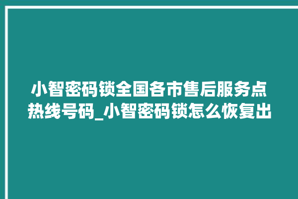 小智密码锁全国各市售后服务点热线号码_小智密码锁怎么恢复出厂设置 。密码锁