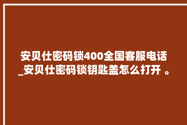 安贝仕密码锁400全国客服电话_安贝仕密码锁钥匙盖怎么打开 。密码锁