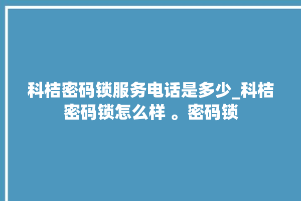 科桔密码锁服务电话是多少_科桔密码锁怎么样 。密码锁