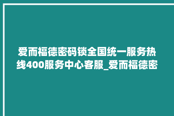 爱而福德密码锁全国统一服务热线400服务中心客服_爱而福德密码锁怎么恢复出厂设置 。密码锁