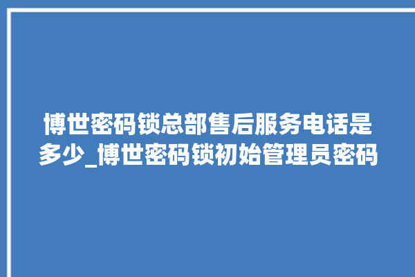 博世密码锁总部售后服务电话是多少_博世密码锁初始管理员密码忘了 。密码锁