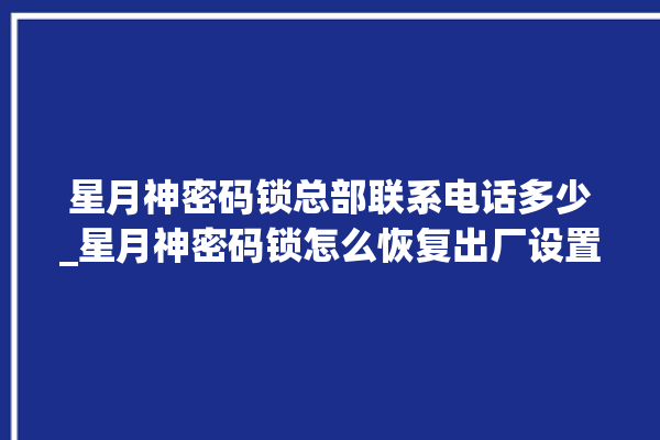 星月神密码锁总部联系电话多少_星月神密码锁怎么恢复出厂设置 。神密