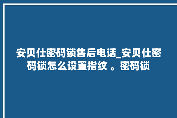 安贝仕密码锁售后电话_安贝仕密码锁怎么设置指纹 。密码锁