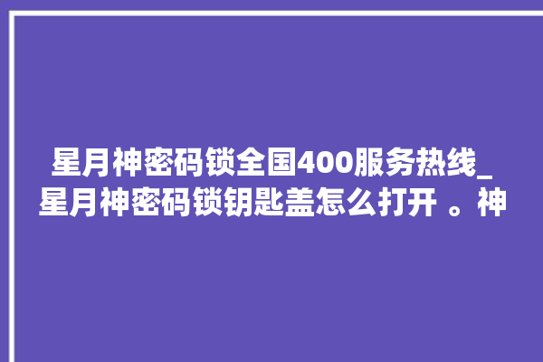 星月神密码锁全国400服务热线_星月神密码锁钥匙盖怎么打开 。神密