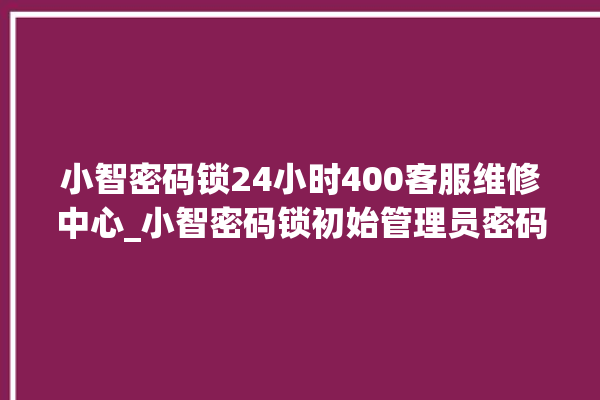 小智密码锁24小时400客服维修中心_小智密码锁初始管理员密码忘了 。密码锁