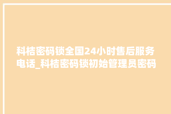 科桔密码锁全国24小时售后服务电话_科桔密码锁初始管理员密码忘了 。密码锁