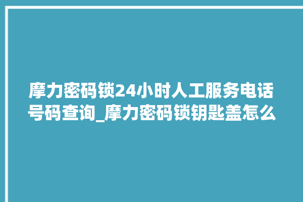 摩力密码锁24小时人工服务电话号码查询_摩力密码锁钥匙盖怎么打开 。密码锁