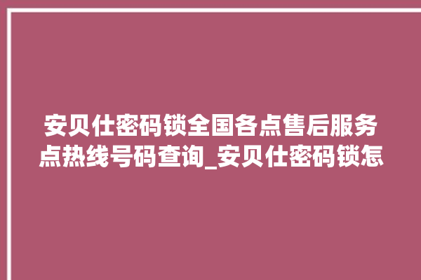 安贝仕密码锁全国各点售后服务点热线号码查询_安贝仕密码锁怎么样 。密码锁