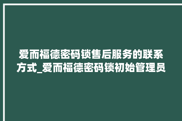 爱而福德密码锁售后服务的联系方式_爱而福德密码锁初始管理员密码忘了 。密码锁