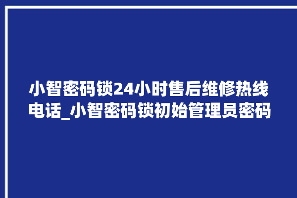 小智密码锁24小时售后维修热线电话_小智密码锁初始管理员密码忘了 。密码锁